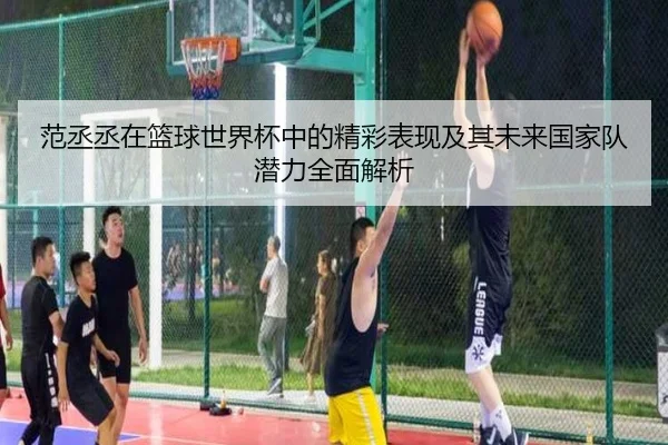 范丞丞在篮球世界杯中的精彩表现及其未来国家队潜力全面解析